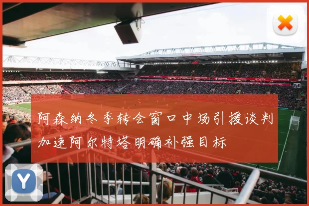 阿森纳冬季转会窗口中场引援谈判加速阿尔特塔明确补强目标