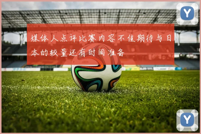 媒体人点评比赛内容不佳期待与日本的较量还有时间准备