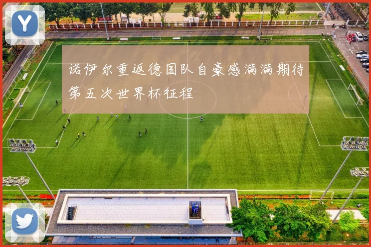 诺伊尔重返德国队自豪感满满期待第五次世界杯征程