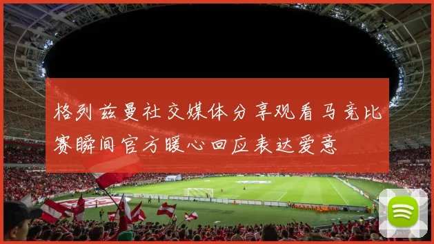 格列兹曼社交媒体分享观看马竞比赛瞬间官方暖心回应表达爱意